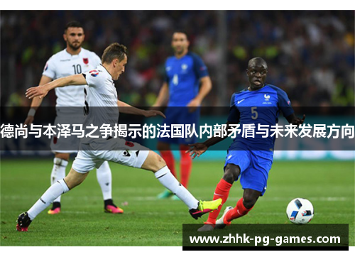 德尚与本泽马之争揭示的法国队内部矛盾与未来发展方向