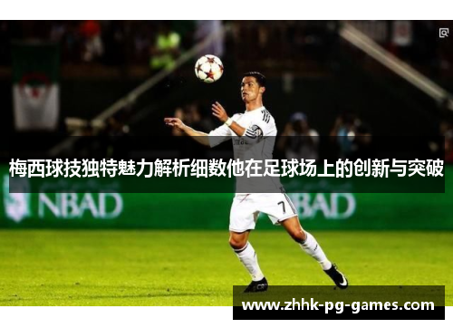 梅西球技独特魅力解析细数他在足球场上的创新与突破