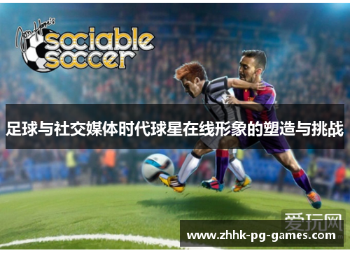 足球与社交媒体时代球星在线形象的塑造与挑战 足球与社交媒体时代球星在线形象的塑造与挑战